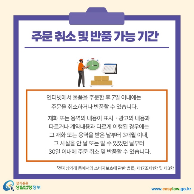 주문 취소 및 반품 가능 기간 인터넷에서 물품을 주문한 후 7일 이내에는 주문을 취소하거나 반품할 수 있습니다. 재화 또는 용역의 내용이 표시 광고의 내용과 다르거나 계약내용과 다르게 이행된 경우에는 그 재호 또는 용역을 받은 날부터 3개월 이내, 그 사실을 안 날 또는 알 수 있었던 날부터 30일 이내에 주문 취소 및 반품할 수 있습니다. 전자상거래 등에서의 소비자보호에 관한 법률 제17조제1항 및 제3항