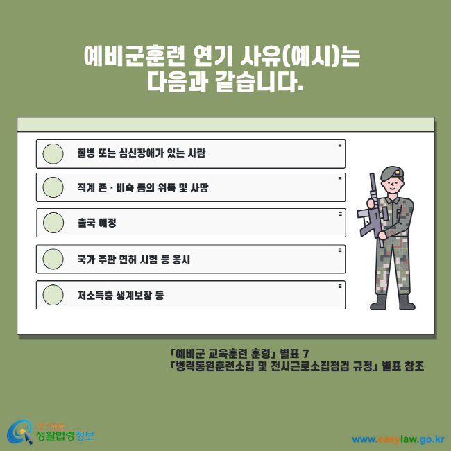 예비군훈련 연기 사유(예시)는 다음과 같습니다. 질병 또는 심신장애가 있는 사람 직계 존비속 등의 위독 및 사망 출국 예정 국가 주관 면허 시험 등 응시 저소득층 생계보장 등 예비군 교육훈련 훈령 별표7 병력동원훈련소집 및 전시근로소집점검 규정 별표 참조