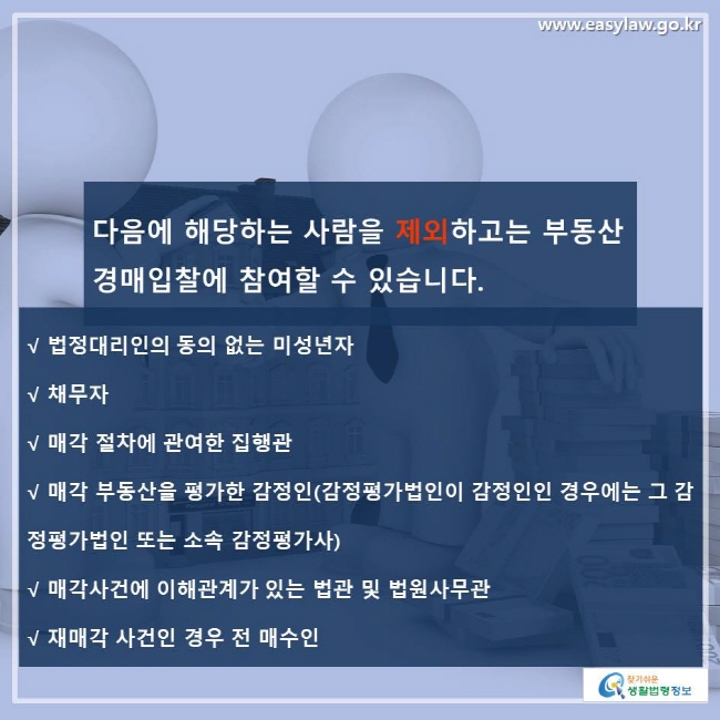 다음에 해당하는 사람을 제외하고는 부동산 경매입찰에 참여할 수 있습니다. √ 법정대리인의 동의 없는 미성년자 √ 채무자 √ 매각 절차에 관여한 집행관 √ 매각 부동산을 평가한 감정인(감정평가법인이 감정인인 경우에는 그 감정평가법인 또는 소속 감정평가사) √ 매각사건에 이해관계가 있는 법관 및 법원사무관 √ 재매각 사건인 경우 전 매수인