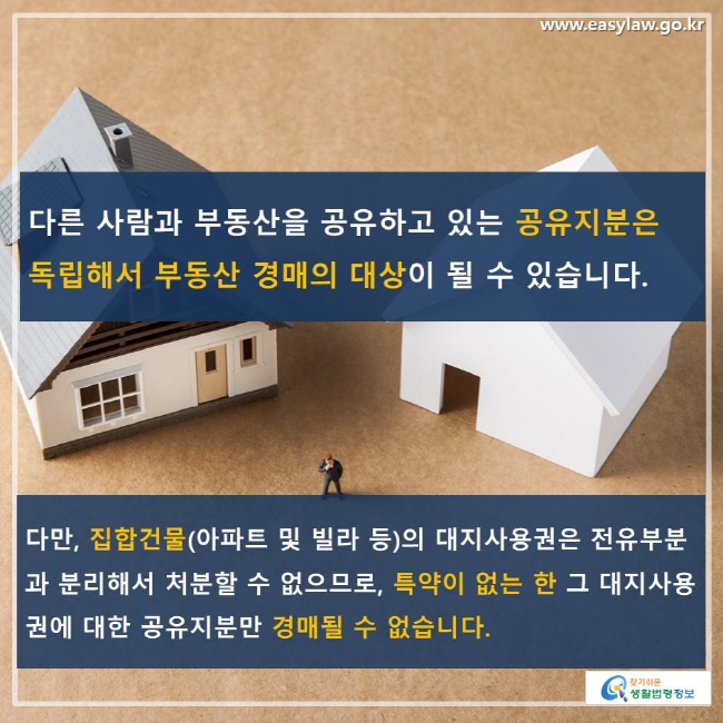 다른 사람과 부동산을 공유하고 있는 공유지분은 독립해서 부동산 경매의 대상이 될 수 있습니다. 다만, 집합건물(아파트 및 빌라 등)의 대지사용권은 전유부분과 분리해서 처분할 수 없으므로, 특약이 없는 한 그 대지사용권에 대한 공유지분만 경매될 수 없습니다.