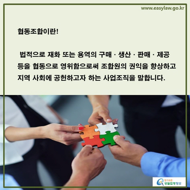 www.easylaw.go.kr 협동조합이란! 법적으로 재화 또는 용역의 구매·생산·판매·제공 등을 협동으로 영위함으로써 조합원의 권익을 향상하고 지역 사회에 공헌하고자 하는 사업조직을 말합니다.