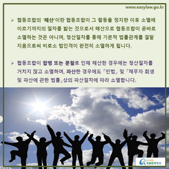 www.easylaw.go.kr ▶ 협동조합의 '해산'이란 협동조합이 그 활동을 정지한 이후 소멸에 이르기까지의 절차를 밟는 것으로서 해산으로 협동조합이 곧바로 소멸하는 것은 아니며, 청산절차를 통해 기본적 법률관계를 결말지음으로써 비로소 법인격이 완전히 소멸하게 됩니다. ▶ 협동조합이 합병 또는 분할로 인해 해산한 경우에는 청산절차를 거치지 않고 소멸하며, 파산한 경우에도 「민법」 및 「채무자 회생 및 파산에 관한 법률」상의 파산절차에 따라 소멸합니다. 