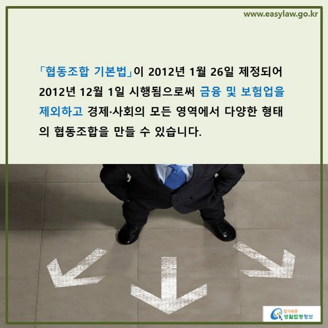 www.easylaw.go.kr 「협동조합 기본법」이 2012년 1월 26일 제정되어 2012년 12월 1일 시행됨으로써 금융 및 보험업을 제외하고 경제·사회의 모든 영역에서 다양한 형태의 협동조합을 만들 수 있습니다.