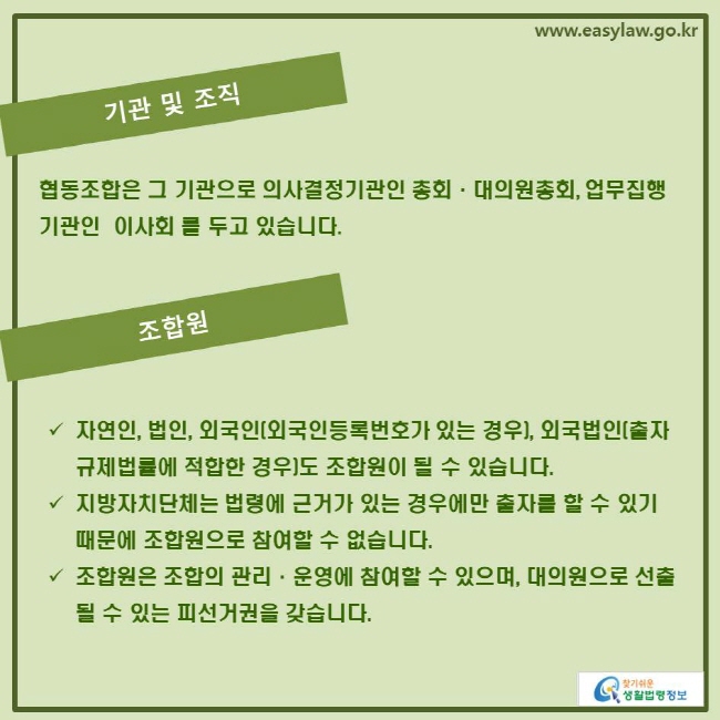 www.easylaw.go.kr 기관 및 조직 협동조합은 그 기관으로 의사결정기관인 총회·대의원총회, 업무집행기관인  이사회 를 두고 있습니다. 조합원 √ 자연인, 법인, 외국인(외국인등록번호가 있는 경우), 외국법인(출자규제법률에 적합한 경우)도 조합원이 될 수 있습니다. √ 지방자치단체는 법령에 근거가 있는 경우에만 출자를 할 수 있기 때문에 조합원으로 참여할 수 없습니다. √ 조합원은 조합의 관리·운영에 참여할 수 있으며, 대의원으로 선출될 수 있는 피선거권을 갖습니다. 