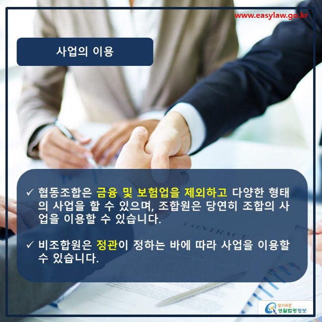 www.easylaw.go.kr 사업의 이용 √ 협동조합은 금융 및 보험업을 제외하고 다양한 형태의 사업을 할 수 있으며, 조합원은 당연히 조합의 사업을 이용할 수 있습니다. √ 비조합원은 정관이 정하는 바에 따라 사업을 이용할 수 있습니다. 