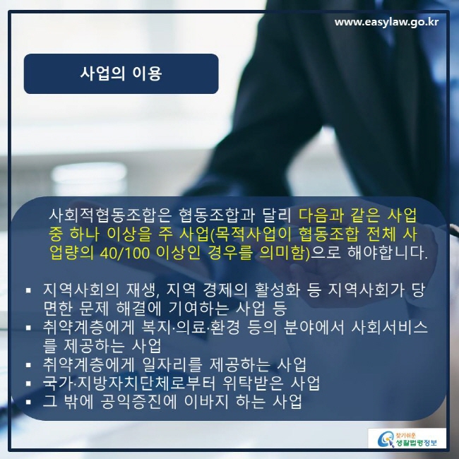 www.easylaw.go.kr 사업의 이용 사회적협동조합은 협동조합과 달리 다음과 같은 사업 중 하나 이상을 주 사업(목적사업이 협동조합 전체 사업량의 40/100 이상인 경우를 의미함)으로 해야합니다. ● 지역사회의 재생, 지역 경제의 활성화 등 지역사회가 당면한 문제 해결에 기여하는 사업 등 ● 취약계층에게 복지·의료·환경 등의 분야에서 사회서비스를 제공하는 사업 ● 취약계층에게 일자리를 제공하는 사업 ● 국가·지방자치단체로부터 위탁받은 사업 ● 그 밖에 공익증진에 이바지 하는 사업