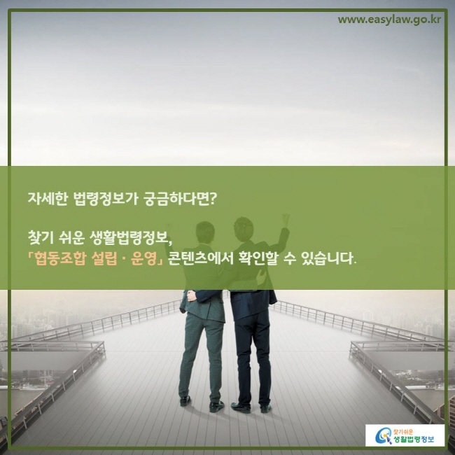 www.easylaw.go.kr 자세한 법령정보가 궁금하다면? 찾기 쉬운 생활법령정보,「협동조합 설립ㆍ운영」 콘텐츠에서 확인할 수 있습니다. 