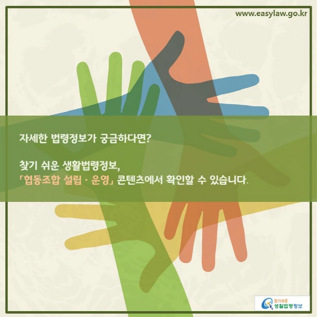 www.easylaw.go.kr 자세한 법령정보가 궁금하다면? 찾기 쉬운 생활법령정보,「협동조합 설립ㆍ운영」 콘텐츠에서 확인할 수 있습니다. 