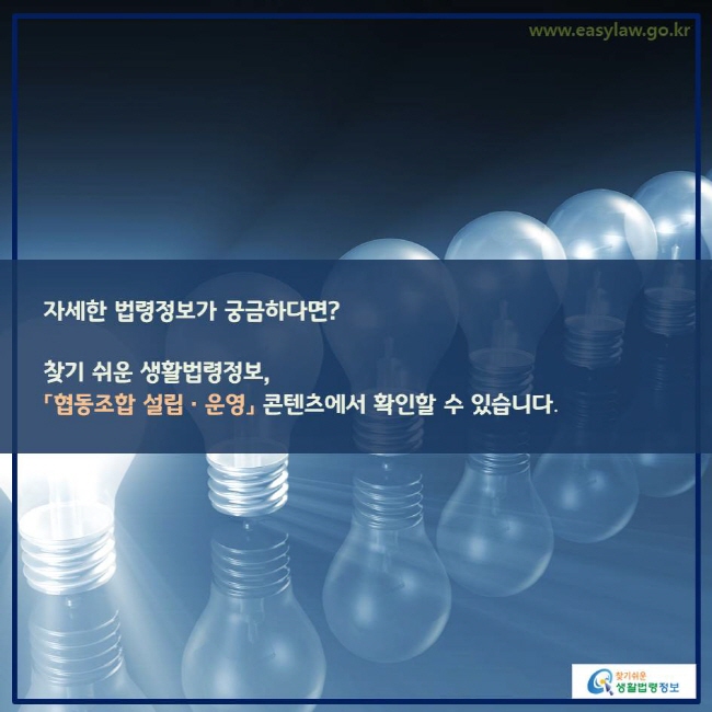 www.easylaw.go.kr 자세한 법령정보가 궁금하다면?찾기 쉬운 생활법령정보, 「협동조합 설립ㆍ운영」 콘텐츠에서 확인할 수 있습니다. 