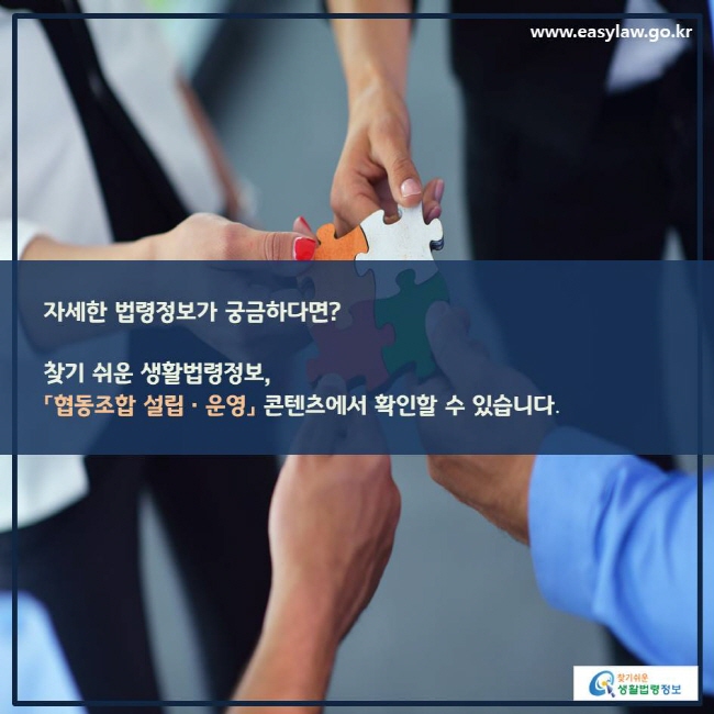 www.easylaw.go.kr 자세한 법령정보가 궁금하다면? 찾기 쉬운 생활법령정보,「협동조합 설립ㆍ운영」 콘텐츠에서 확인할 수 있습니다. 