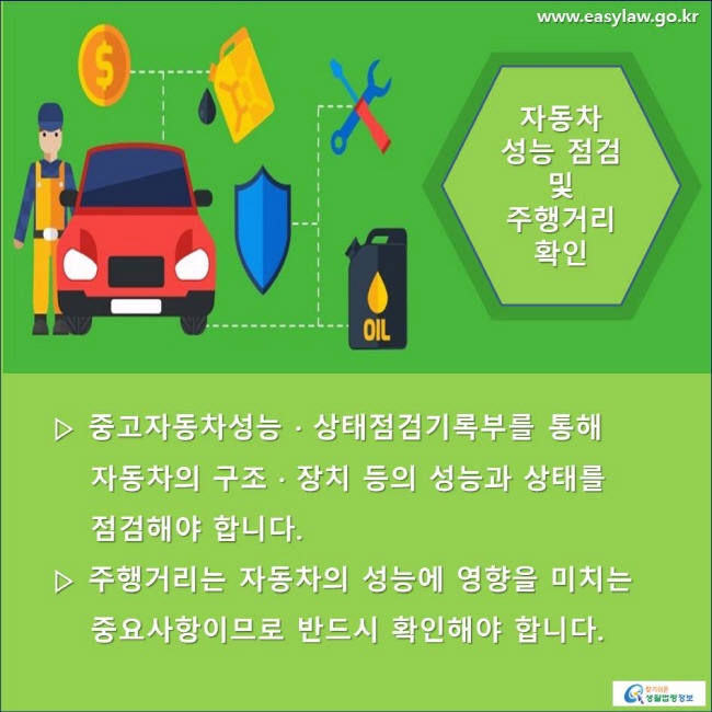 자동차 성능 점검 및 주행거리 확인 ▷ 중고자동차성능 · 상태점검기록부를 통해 자동차의 구조 · 장치 등의 성능과 상태를 점검해야 합니다. ▷ 주행거리는 자동차의 성능에 영향을 미치는 중요사항이므로 반드시 확인해야 합니다.