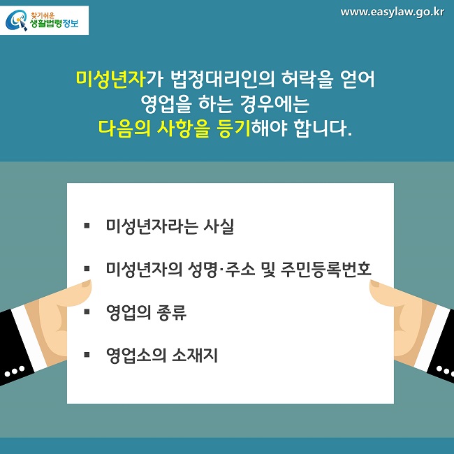 미성년자가 법정대리인의 허락을 얻어 영업을 하는 경우에는 
다음의 사항을 등기해야 합니다.
미성년자라는 사실
미성년자의 성명·주소 및 주민등록번호
영업의 종류
영업소의 소재지