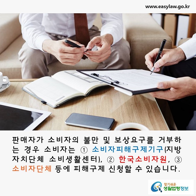 판매자가 소비자의 불만 및 보상요구를 거부하는 경우 소비자는 ① 소비자피해구제기구(지방자치단체 소비생활센터), ② 한국소비자원, ③ 소비자단체 등에 피해구제 신청할 수 있습니다.