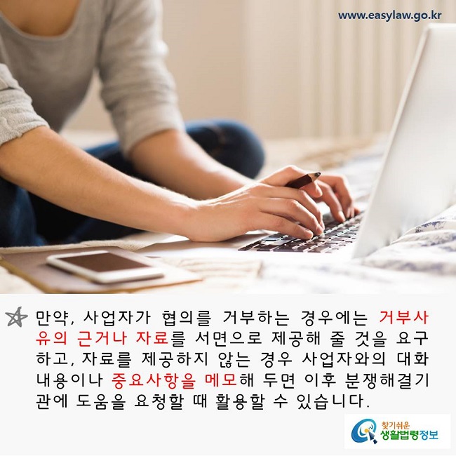 만약, 사업자가 협의를 거부하는 경우에는 거부사유의 근거나 자료를 서면으로 제공해 줄 것을 요구하고, 자료를 제공하지 않는 경우 사업자와의 대화내용이나 중요사항을 메모해 두면 이후 분쟁해결기관에 도움을 요청할 때 활용할 수 있습니다. 