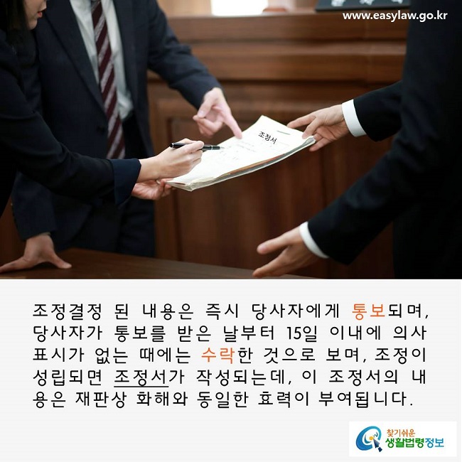 조정결정 된 내용은 즉시 당사자에게 통보되며, 당사자가 통보를 받은 날부터 15일 이내에 의사표시가 없는 때에는 수락한 것으로 보며, 조정이 성립되면 조정서가 작성되는데, 이 조정서의 내용은 재판상 화해와 동일한 효력이 부여됩니다.