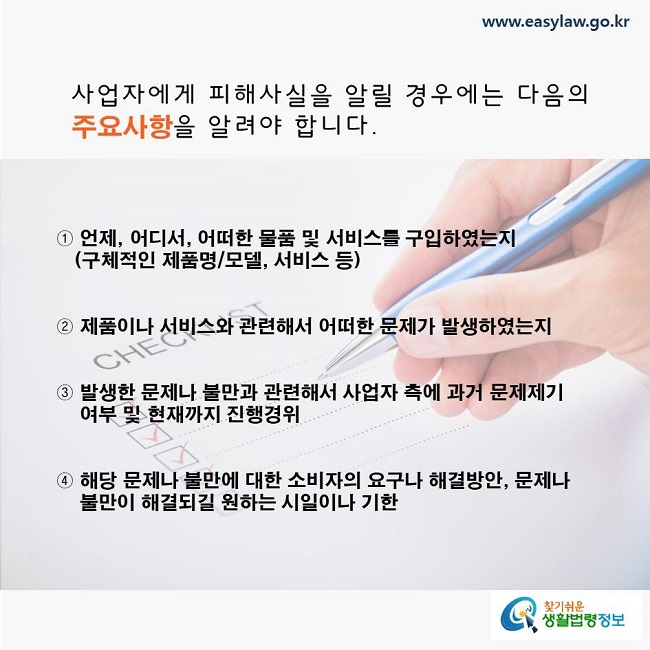 사업자에게 피해사실을 알릴 경우에는 다음의 주요사항을 알려야 합니다. 

  ① 언제, 어디서, 어떠한 물품 및 서비스를 구입하였는지(구체적인 제품명/모델, 서비스 등)
  ② 제품이나 서비스와 관련해서 어떠한 문제가 발생하였는지
  ③ 발생한 문제나 불만과 관련해서 사업자 측에 과거 문제제기 여부 및 현재까지 진행경위
  ④ 해당 문제나 불만에 대한 소비자의 요구나 해결방안, 문제나 불만이 해결되길 원하는 시일이나 기한