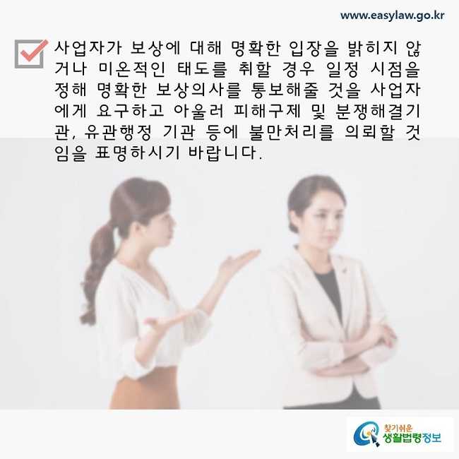 사업자가 보상에 대해 명확한 입장을 표명하지 않거나 미온적인 태도를 취할 경우 일정 시점을 정해 명확한 보상의사를 통보해줄 것을 사업자에게 요구하고 아울러 피해구제 및 분쟁해결기관, 유관행정 기관 등에 불만처리를 의뢰할 것임을 표명하시기 바랍니다. 