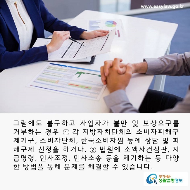 그럼에도 불구하고 사업자가 불만 및 보상요구를 거부하는 경우에는 ① 각 지방자치단체의 소비자피해구제기구, 소비자단체, 한국소비자원 등에 상담 및 피해구제 신청을 하거나, ② 법원에 소액사건심판, 지급명령, 민사조정, 민사소송 등을 제기하는 등 다양한 방법을 통해 문제를 해결할 수 있습니다. 