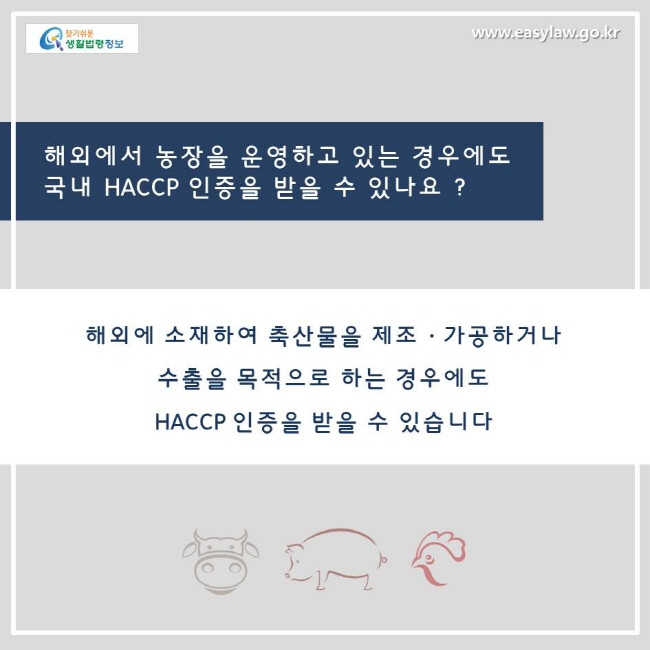 해외에서 농장을 운영하고 있는 경우에도 국내 HACCP 인증을 받을수 있나요? 네, 해외에 소재하여 축산물을 제조, 가공하거나 수출을 목적으로 하는 경우에도 HACCP 인증을 받을 수 있습니다.