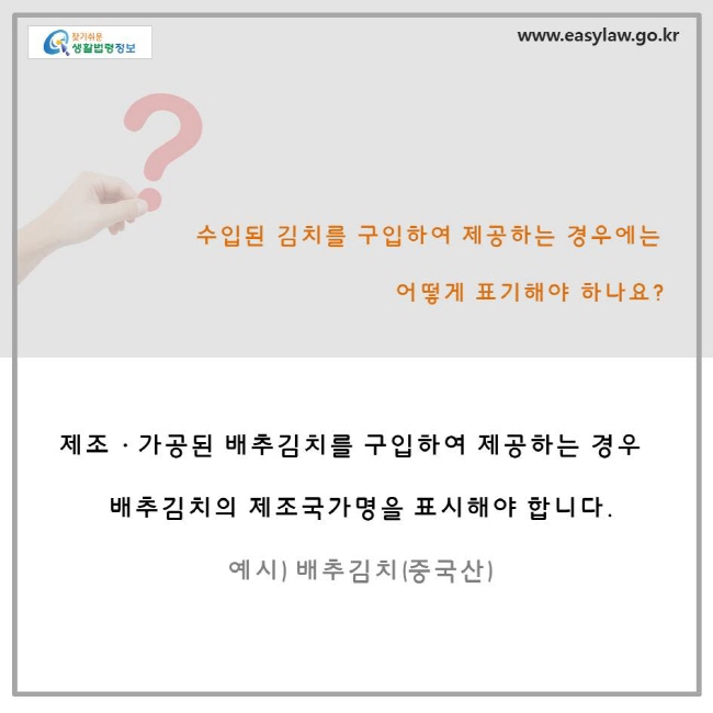 수입된 김치를 구입하여 제공하는 경우에는 어떻게 표기해야 하나요? 제조, 가공된 배추김치를 구입하여 제공하는 경우 배추김치의 제조국가명을 표시해야 합니다. 예시) 배추김치 (중국산)