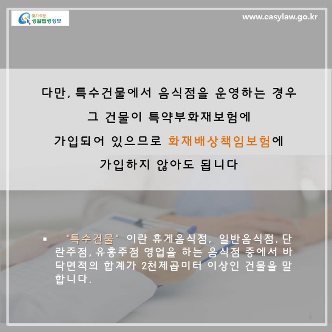 다만, 특수건물에서 음식점을 운영하는 경우 그 건물이 특약부화재보험에 가입되어 있으므로 화재배상책임보험에 가입하지 않아도 됩니다. '특수건물'이란 휴게음식점, 일반음식점, 단란주점, 유흥주점 영업을 하는 음식점 중에서 바닥면적의 합계가 2천 제곱미터 이상인 건물을 말합니다.