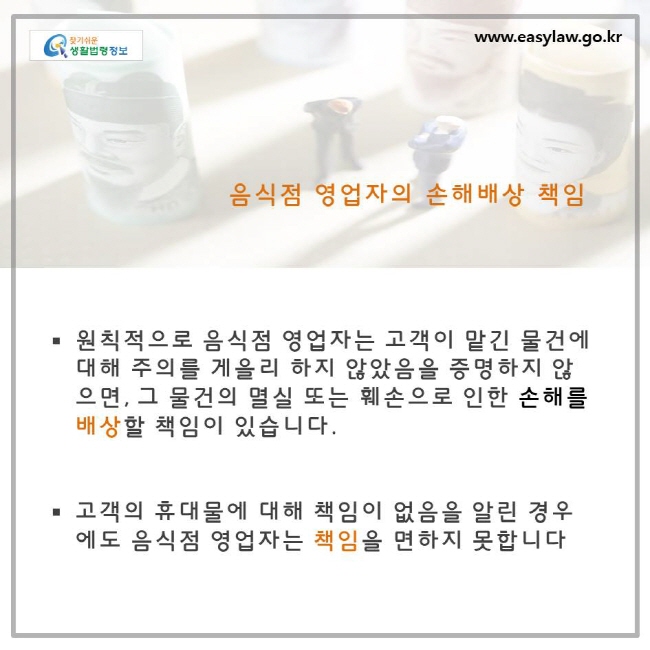 음식점 영업자의 손해배상 책임, 원칙적으로 음식점 영업자는 고객이 맡긴 물건에 대해 주의를 게을리 하지 않았음을 증명하지 않으면, 그 물건의 멸실 또는 훼손으로 인한 손해를 배상할 책임이 있습니다. 고객의 휴대물에 대해 책임이 없음을 알린 경우에도 음식점 영업자는 책임을 면하지 못합니다.