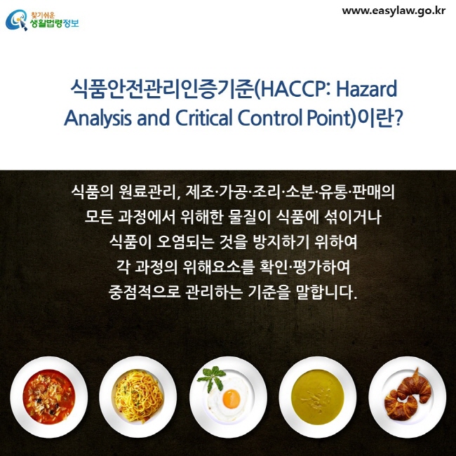 식품안전관리인증기준(HACCP: Hazard Analysis and Critical Control Point)이란? 식품의 원료관리, 제조·가공·조리·소분·유통·판매의 모든 과정에서 위해한 물질이 식품에 섞이거나 식품이 오염되는 것을 방지하기 위하여 각 과정의 위해요소를 확인·평가하여 중점적으로 관리하는 기준을 말합니다. 