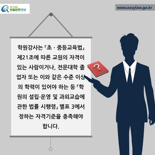 학원강사는 「초ㆍ중등교육법」 제21조에 따른 교원의 자격이 있는 사람이거나, 전문대학 졸업자 또는 이와 같은 수준 이상의 학력이 있어야 하는 등 「학원의 설립∙운영 및 과외교습에 관한 법률 시행령」 별표 3에서 정하는 자격기준을 충족해야 합니다.