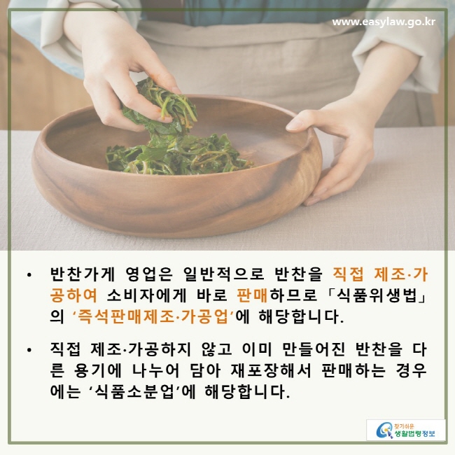 • 반찬가게 영업은 일반적으로 반찬을 직접 제조·가공하여 소비자에게 바로 판매 하므로 「식품위생법」 의 ‘즉석판매제조·가공업’에 해당합니다. • 직접 제조·가공하지 않고 이미 만들어진 반찬을 다른 용기에 나누어 담아 재포장해서 판매하는 경우에는 ‘식품소분업’에 해당합니다.