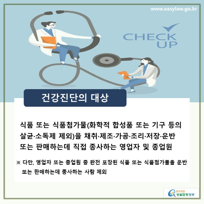 건강진단의 대상, 식품 또는 식품첨가물(화학적 합성품 또는 기구 등의 살균·소독제 제외) 을 채취·제조·가공·조리·저장·운반 또는 판매하는데 직접 종사하는 영업자 및 종업원, ※ 다만, 영업자 또는 종업원 중 완전 포장된 식품 또는 식품첨가물을 운반 또는 판매하는데 종사하는 사람 제외