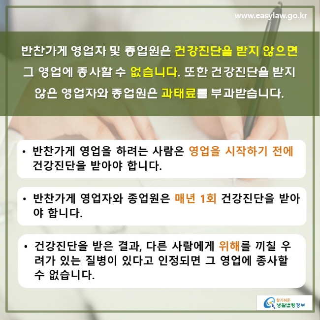 반찬가게 영업자 및 종업원은 건강진단을 받지 않으면 그 영업에 종사할 수 없습니다. 또한 건강진단을 받지 않은 영업자와 종업원은 과태료를 부과받습니다. • 반찬가게 영업을 하려는 사람은 영업을 시작하기 전에 건강진단을 받아야 합니다. • 반찬가게 영업자와 종업원은 매년 1회 건강진단을 받아야 합니다. • 건강진단을 받은 결과, 다른 사람에게 위해를 끼칠 우려가 있는 질병이 있다고 인정되면 그 영업에 종사할 수 없습니다.