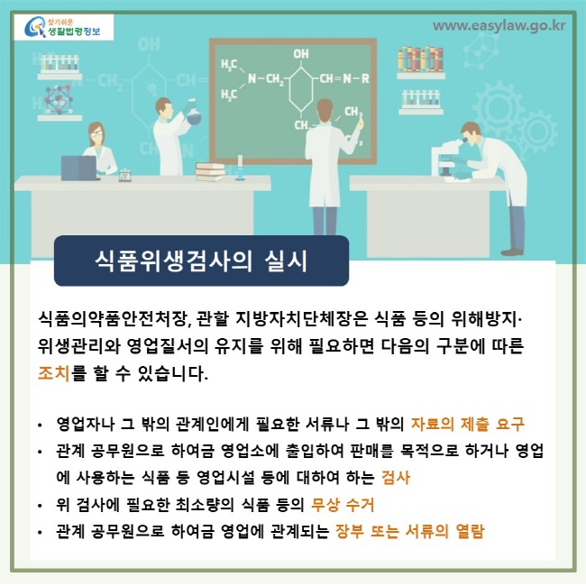 식품위생검사의 실시, 식품의약품안전처장, 관할 지방자치단체장은 식품 등의 위해방지·위생관리와 영업질서의 유지를 위해 필요하면 다음의 구분에 따른 조치를 할 수 있습니다. • 영업자나 그 밖의 관계인에게 필요한 서류나 그 밖의 자료의 제출 요구 • 관계 공무원으로 하여금 영업소에 출입하여 판매를 목적으로 하거나 영업에 사용하는 식품 등 영업시설 등에 대하여 하는 검사 • 위 검사에 필요한 최소량의 식품 등의 무상 수거 • 관계 공무원으로 하여금 영업에 관계되는 장부 또는 서류의 열람