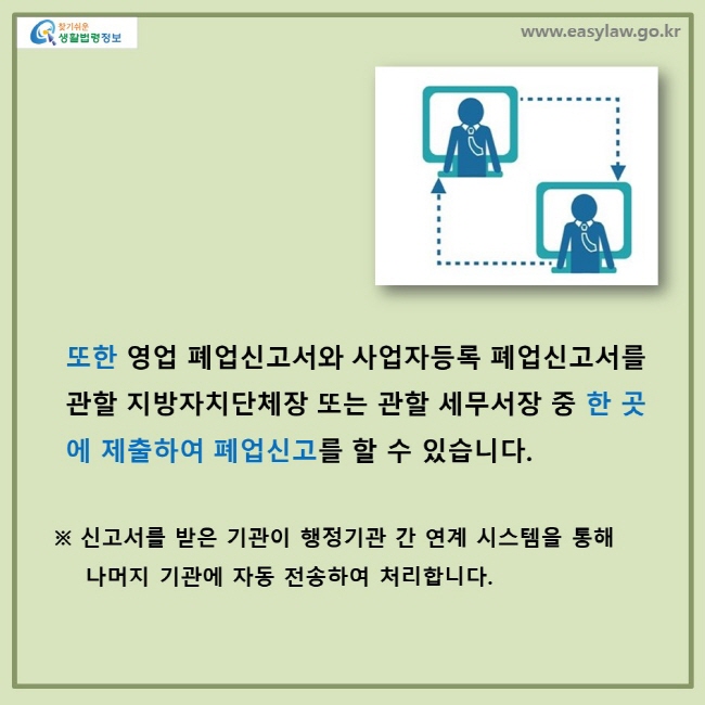 또한 영업 폐업신고서와 사업자등록 폐업신고서를 관할 지방자치단체장 또는 관할 세무서장 중 한 곳에 제출하여 폐업신고를 할 수 있습니다. ※ 신고서를 받은 기관이 행정기관간 연계 시스템을 통해 나머지 기관에 자동 전송하여 처리합니다.