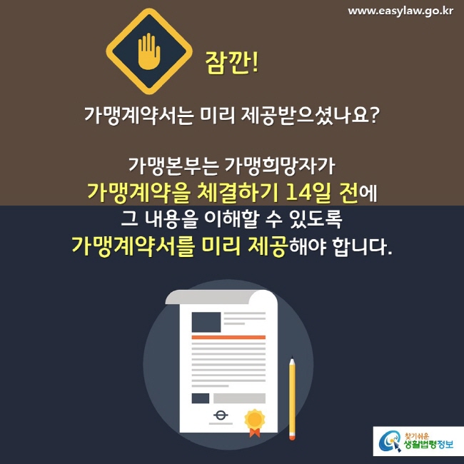 잠깐! 가맹계약서는 미리 제공받으셨나요?가맹본부는 가맹희망자가 가맹계약을 체결하기 14일 전에 그 내용을 이해할 수 있도록 가맹계약서를 미리 제공해야 합니다.   