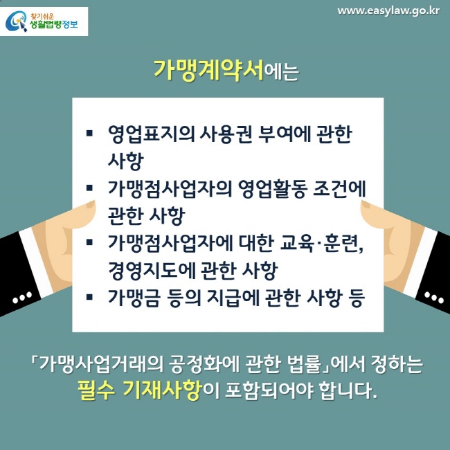 가맹계약서에는 영업표지의 사용권 부여에 관한 사항 가맹점사업자의 영업활동 조건에 관한 사항 가맹점사업자에 대한 교육·훈련, 경영지도에 관한 사항 가맹금 등의 지급에 관한 사항 등 「가맹사업거래의 공정화에 관한 법률」에서 정하는 필수 기재사항이 포함되어야 합니다.