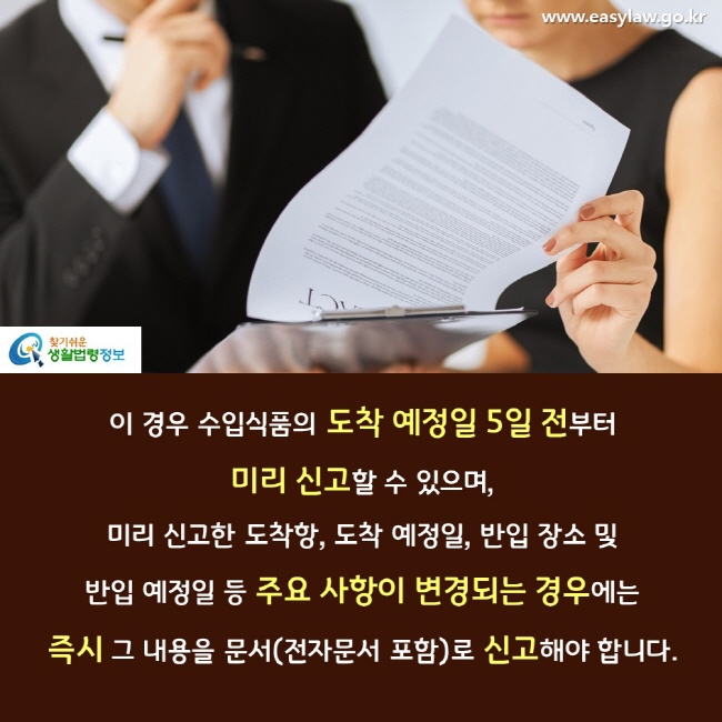 이 경우 수입식품의 도착 예정일 5일 전부터 미리 신고할 수 있으며, 미리 신고한 도착항, 도착 예정일, 반입 장소 및  반입 예정일 등 주요 사항이 변경되는 경우에는 즉시 그 내용을 문서(전자문서 포함)로 신고해야 합니다. 