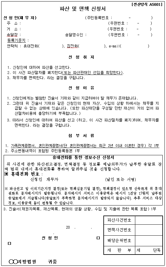 파산 및 면책 신청서
신청인(채무자) (주민등록번호)
주소: (우편번호)
거소: (우편번호)
송달장: 송달영수인: (우편번호)
등록기준지:
연락처: 휴대전화, 집전화, e-mail
신청취지
1. 신청인에 대하여 파산을 선고한다
2. 이 사건 파산절차를 폐지한다(또는 파산관재인 선임을 희망한다).
3. 채무자를 면책한다. 라는 결정을 구합니다
신청이유
1. 신청인에게는 별첨한 진술서 기재와 같이 지급하여야 할 채무가 존재합니다.
2. 그런데 위 진술서 기재와 같은 신청인의 현재 자산, 수입의 상황 하에서는 채무를 지급할 수 없는 상태에 있습니다. (또한 파산 재단을 구성할 만한 재산이 거의 없어 파산절차비용에 충당하기에 부족합니다.)
3. 따라서 신청인에 대하여 파산을 선고(하고, 이 사건 파산절차를 폐지)하며, 채무자를 면책한다. 라는 결정을 구합니다.
첨부서류
1. 가족관계증명서, 혼인관계증명서(단 혼인관계증명서는 최근 2년 이내 이혼한 경우) 각 1부
2. 주소변동내역이 포함된 주민등록등본 1부
3. 진술서(채권자목록, 재산목록, 현재의 생활상황, 수입 및 지출에 관한 목록 포함) 1부
휴대전화를 통한 정보수신 신청서
위 사건에 관한 파산선고결정, 면책결정 등 정보를 예납의무자가 납부한 송달료 잔액 범위 내에서 휴대저화를 통하여 알려주실 것을 신청합니다.
휴대전화 번호:
신청인 채무자 (날인 또는 서명)
파산선고 및 이의기간지정 결정(또는 면책심문기익 결정), 면책결정이 있으면 신속하게 위 휴대전화로 문자메시지가 발송됩니다. 문자메시지 서비스 이용금액은 메시지 1건당 17월씩 납부된 송달료에서 지급됩니다(송달료가 부족하면 문자메시지가 발송되지 않습니다). 추수 서비스 대상 정보, 이용금액 등이 변동될 수 있습니다.
파산사건번호
면책사건번호
배당순위번호
재판부
신청인:
00지방법원 귀중