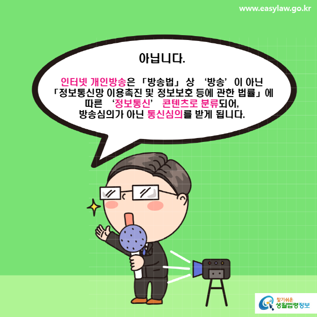 www.easylaw.go.kr 아닙니다. 인터넷 개인방송은 「방송법」 상 ‘방송’이 아닌 「정보통신망 이용촉진 및 정보보호 등에 관한 법률」에 따른 ‘정보통신’ 콘텐츠로 분류되어 방송심의가 아닌 통신심의를 받게 됩니다.