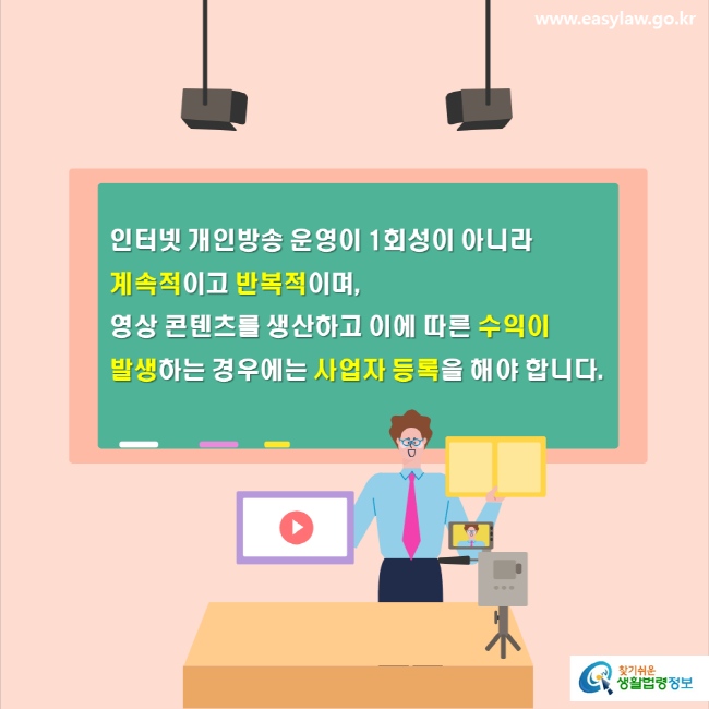 www.easylaw.go.kr 인터넷 개인방송 운영이 1회성이 아니라 계속적이고 반복적이며, 영상 콘텐츠를 생산하고 이에 따른 수익이 발생하는 경우에는 사업자 등록을 해야 합니다. 찾기쉬운 생활법령정보