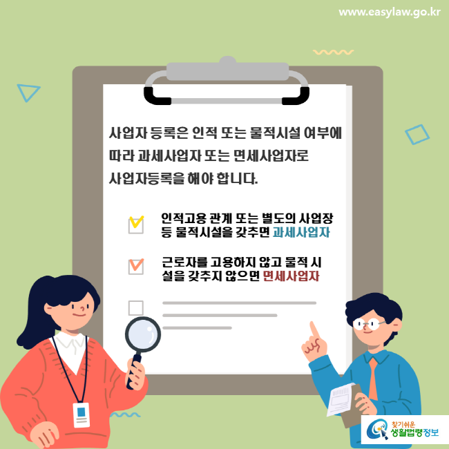 www.easylaw.go.kr 사업자 등록은 인적 또는 물적시설 여부에 따라 과세사업자 또는 면세사업자로 사업자등록을 해야 합니다. 인적고용 관계 또는 별도의 사업장 등 물적시설을 갖추면 과세사업자 근로자를 고용하지 않고 물적 시설을 갖추지 않으면 면세사업자 찾기쉬운 생활법령정보