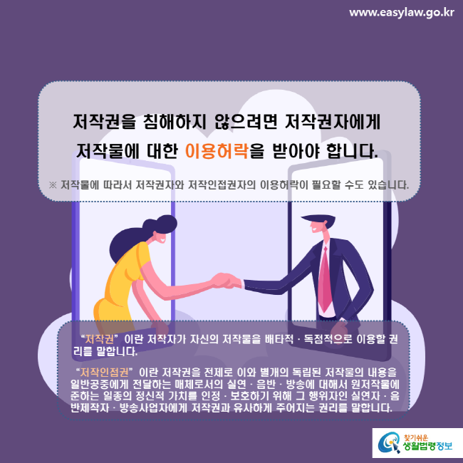 www.easylaw.go.kr 저작권을 침해하지 않으려면 저작권자에게 저작물에 대한 이용허락을 받아야 합니다. ※ 저작물에 따라서 저작권자와 저작인접권자의 이용허락이 필요할 수도 있습니다.  '저작권'이란 저작자가 자신의 저작물을 배타적·독점적으로 이용할 권리를 말합니다. '저작인접권'이란 저작권을 전제로 이와 별개의 독립된 저작물의 내용을 일반공중에게 전달하는 매체로서의 실연·음반·방송에 대해서 원저작물에 준하는 일종의 정신적 가치를 인정·보호하기 위해 그 행위자인 실연자·음반제작자·방송사업자에게 저작권과 유사하게 주어지는 권리를 말합니다. 찾기쉬운 생활법령정보