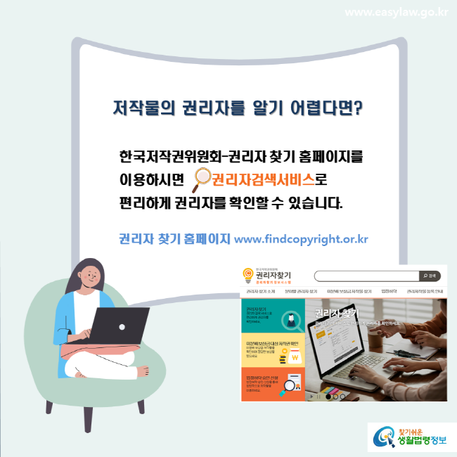 www.easylaw.go.kr 저작물의 권리자를 알기 어렵다면? 한국저작권위원회-권리자 찾기 홈페이지를 이용하시면 권리자검색서비스로 편리하게 권리자를 확인할 수 있습니다.권리자 찾기 홈페이지 www.findcopyright.or.kr 찾기쉬운 생활법령정보