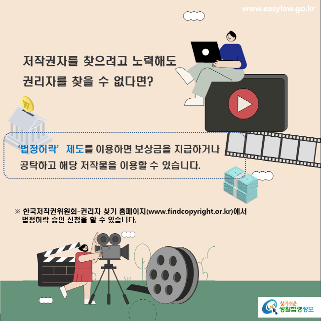 www.easylaw.go.kr 저작권자를 찾으려고 노력해도 권리자를 찾을 수 없다면? ‘법정허락’제도를 이용하면 보상금을 지급하거나 공탁하고 해당 저작물을 이용할 수 있습니다. ※ 한국저작권위원회-권리자 찾기 홈페이지(www.findcopyright.or.kr)에서 법정허락 승인 신청을 할 수 있습니다. 찾기쉬운 생활법령정보