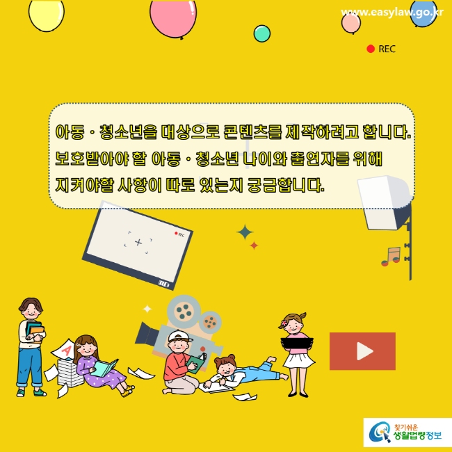 www.easylaw.go.kr REC 아동ㆍ청소년을 대상으로 콘텐츠를 제작하려고 합니다. 보호받아야 할 아동ㆍ청소년 나이와 출연자를 위해 지켜야할 사항이 따로 있는지 궁금합니다. 찾기 쉬운 생활법령정보