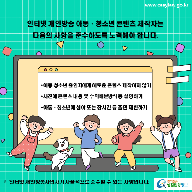 www.easylaw.go.kr 인터넷 개인방송 아동·청소년 콘텐츠 제작자는 다음의 사항을 준수하도록 노력해야 합니다. *아동‧청소년 출연자에게 해로운 콘텐츠 제작하지 않기 *사전에 콘텐츠 내용 및 수익배분방식 등 설명하기 *아동·청소년에 심야 또는 장시간 등 출연 제한하기 ※ 인터넷 개인방송사업자가 자율적으로 준수할 수 있는 사항입니다. 찾기 쉬운 생활법령정보