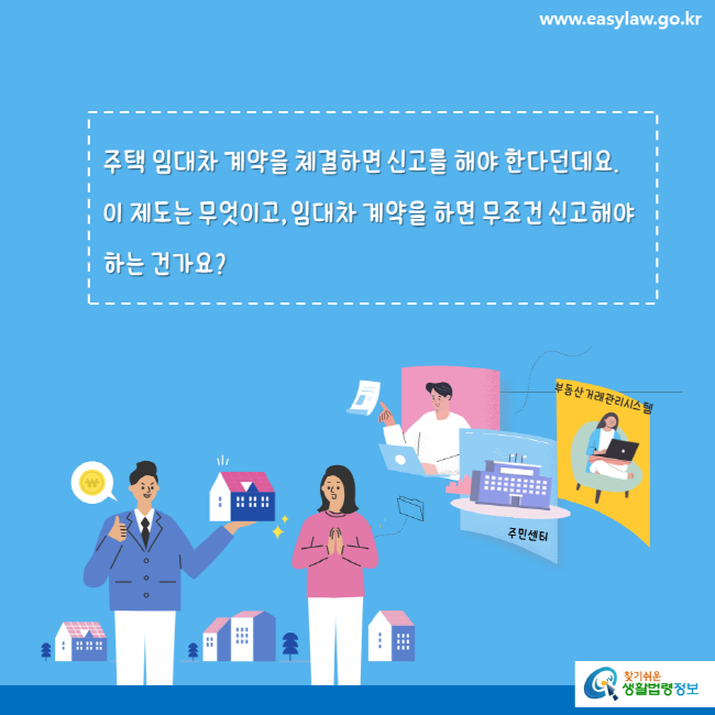 www.easylaw.go.kr 주택 임대차 계약을 체결하면 신고를 해야 한다던데요. 이 제도는 무엇이고, 임대차 계약을 하면 무조건 신고해야 하는 건가요?부동산거래관리시스템 주민센터 찾기쉬운 생활법령정보