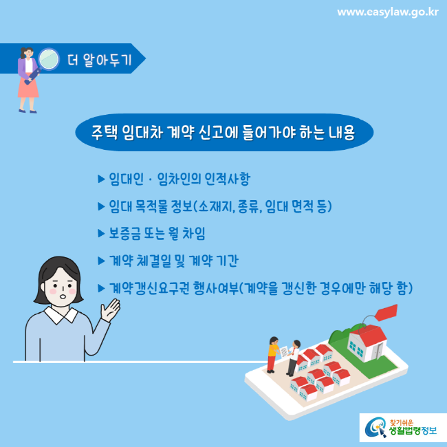 www.easylaw.go.kr 더 알아두기 주택 임대차 계약 신고에 들어가야 하는 내용 ▶ 임대인·임차인의 인적사항 ▶ 임대 목적물 정보(소재지, 종류, 임대 면적 등)▶ 보증금 또는 월 차임▶ 계약 체결일 및 계약 기간▶ 계약갱신요구권 행사여부(계약을 갱신한 경우에만 해당 함) 찾기쉬운 생활법령정보