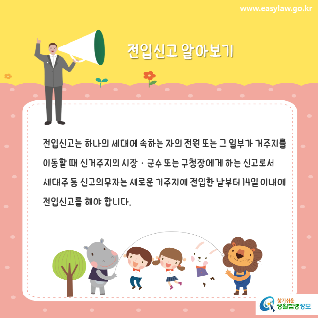 www.easylaw.go.kr 전입신고 알아보기 전입신고는 하나의 세대에 속하는 자의 전원 또는 그 일부가 거주지를 이동할 때 신거주지의 시장·군수 또는 구청장에게 하는 신고로서 세대주 등 신고의무자는 새로운 거주지에 전입한 날부터 14일 이내에 전입신고를 해야 합니다. 찾기쉬운 생활법령정보