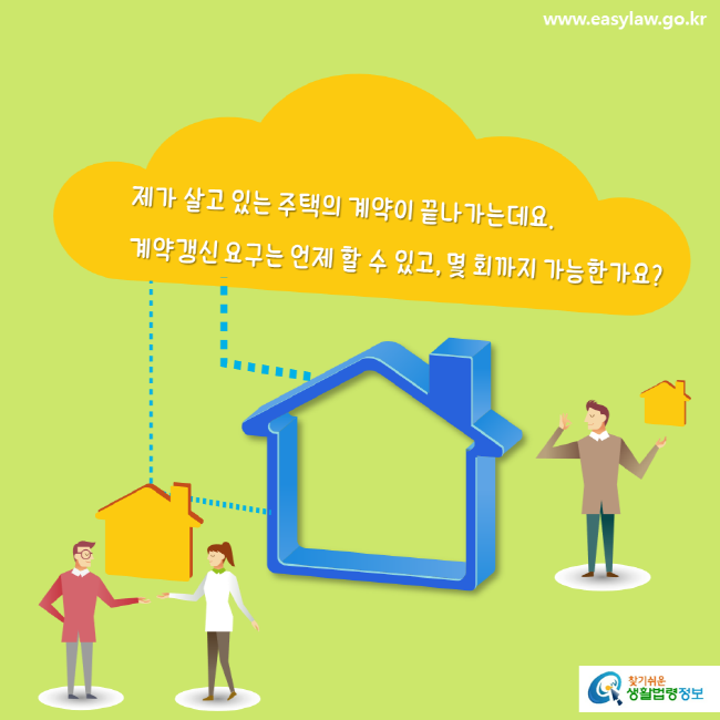 www.easylaw.go.kr 제가 살고 있는 주택의 계약이 끝나가는데요. 계약갱신 요구는 언제 할 수 있고, 몇 회까지 가능한가요? 찾기쉬운 생활법령정보