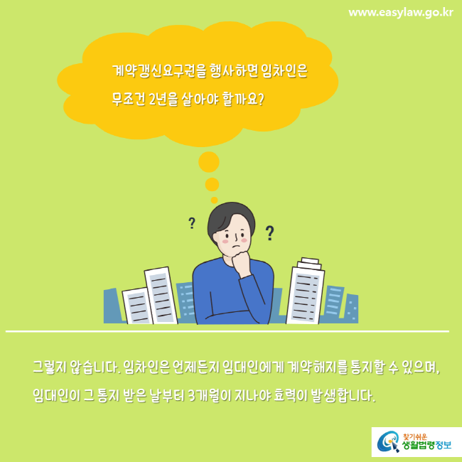 www.easylaw.go.kr 계약갱신요구권을 행사하면 임차인은 무조건 2년을 살아야 할까요? 그렇지 않습니다. 임차인은 언제든지 임대인에게 계약해지를 통지할 수 있으며, 임대인이 그 통지 받은 날부터 3개월이 지나야 효력이 발생합니다. 찾기쉬운 생활법령정보